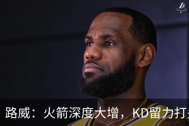 路威：火箭深度大增，KD留力打关键时刻会制造大麻烦
